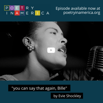 Designed image with a screenshot of the video thumbnail image from the "you can say that again, billie" episode webpage, including a close-up, black and white photo of Billie Holiday singing in front of a microphone; the white play button is visible over the photo. The background of the image is teal with the multicolored Poetry in America logo in the top left. Top right, in white font reads, "Episode available now at poetryinamerica.org," and at the bottom center are two lines of text in white font outline